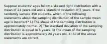 Suppose students' ages follow a skewed right distribution with a mean of 24 years old and a standard deviation of 5 years. If we randomly sample 350 students, which of the following statements about the sampling distribution of the sample mean age is incorrect? 1) The shape of the sampling distribution is approximately normal. 2) The standard deviation of the sampling distribution is equal to 5 years. 3) The mean of the sampling distribution is approximately 24 years old. 4) All of the above statements are correct.