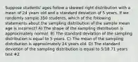 Suppose students' ages follow a skewed right distribution with a mean of 24 years old and a standard deviation of 5 years. If we randomly sample 350 students, which of the following statements about the sampling distribution of the sample mean age is incorrect? A) The shape of the sampling distribution is approximately normal. B) The standard deviation of the sampling distribution is equal to 5 years. C) The mean of the sampling distribution is approximately 24 years old. D) The standard deviation of the sampling distribution is equal to 5/18.71 years test #2