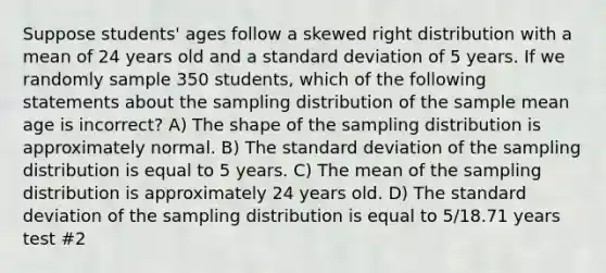 Suppose students' ages follow a skewed right distribution with a mean of 24 years old and a <a href='https://www.questionai.com/knowledge/kqGUr1Cldy-standard-deviation' class='anchor-knowledge'>standard deviation</a> of 5 years. If we randomly sample 350 students, which of the following statements about the sampling distribution of the sample mean age is incorrect? A) The shape of the sampling distribution is approximately normal. B) The standard deviation of the sampling distribution is equal to 5 years. C) The mean of the sampling distribution is approximately 24 years old. D) The standard deviation of the sampling distribution is equal to 5/18.71 years test #2