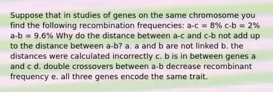 Suppose that in studies of genes on the same chromosome you find the following recombination frequencies: a-c = 8% c-b = 2% a-b = 9.6% Why do the distance between a-c and c-b not add up to the distance between a-b? a. a and b are not linked b. the distances were calculated incorrectly c. b is in between genes a and c d. double crossovers between a-b decrease recombinant frequency e. all three genes encode the same trait.