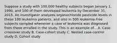 Suppose a study with 100,000 healthy subjects began January 1, 1990, and 100 of them developed leukemia by December 31, 2015. An investigator analyzes organochloride pesticide levels in these 100 leukemia patients, and also in 500 leukemia-free subjects sampled whenever a case of leukemia was diagnosed from those enrolled in the study. This is an example of... A. Case-crossover study B. Case-cohort study C. Nested case-control study D. Cohort study