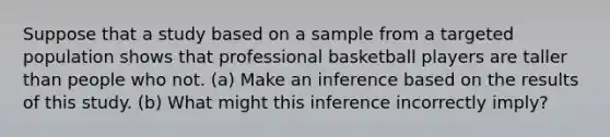 Suppose that a study based on a sample from a targeted population shows that professional basketball players are taller than people who not. ​(a) Make an inference based on the results of this study. ​(b) What might this inference incorrectly​ imply?