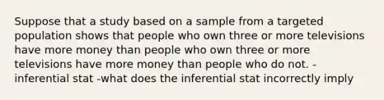 Suppose that a study based on a sample from a targeted population shows that people who own three or more televisions have more money than people who own three or more televisions have more money than people who do not. -inferential stat -what does the inferential stat incorrectly imply