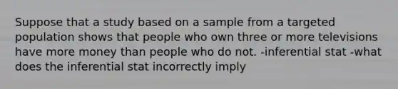 Suppose that a study based on a sample from a targeted population shows that people who own three or more televisions have more money than people who do not. -inferential stat -what does the inferential stat incorrectly imply