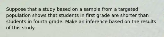 Suppose that a study based on a sample from a targeted population shows that students in first grade are shorter than students in fourth grade. Make an inference based on the results of this study.