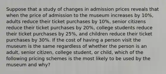 Suppose that a study of changes in admission prices reveals that when the price of admission to the museum increases by 10%, adults reduce their ticket purchases by 10%, senior citizens reduce their ticket purchases by 20%, college students reduce their ticket purchases by 25%, and children reduce their ticket purchases by 30%. If the cost of having a person visit the museum is the same regardless of whether the person is an adult, senior citizen, college student, or child, which of the following pricing schemes is the most likely to be used by the museum and why?