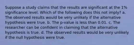 Suppose a study claims that the results are significant at the 1% significance level. Which of the following does this not imply? a. The observed results would be very unlikely if the alternative hypothesis were true. b. The p-value is less than 0.01. c. The researcher can be confident in claiming that the alternative hypothesis is true. d. The observed results would be very unlikely if the null hypothesis were true.