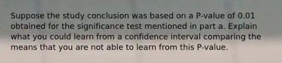 Suppose the study conclusion was based on a​ P-value of 0.01 obtained for the significance test mentioned in part a. Explain what you could learn from a confidence interval comparing the means that you are not able to learn from this​ P-value.