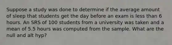 Suppose a study was done to determine if the average amount of sleep that students get the day before an exam is less than 6 hours. An SRS of 100 students from a university was taken and a mean of 5.5 hours was computed from the sample. What are the null and alt hyp?