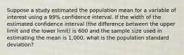 Suppose a study estimated the population mean for a variable of interest using a 99% confidence interval. If the width of the estimated confidence interval (the difference between the upper limit and the lower limit) is 600 and the sample size used in estimating the mean is 1,000, what is the population standard deviation?