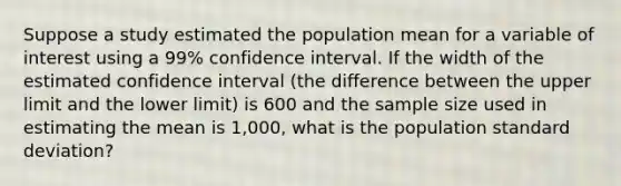 Suppose a study estimated the population mean for a variable of interest using a 99% confidence interval. If the width of the estimated confidence interval (the difference between the upper limit and the lower limit) is 600 and the sample size used in estimating the mean is 1,000, what is the population standard deviation?