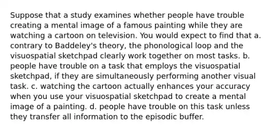 Suppose that a study examines whether people have trouble creating a mental image of a famous painting while they are watching a cartoon on television. You would expect to find that a. contrary to Baddeley's theory, the phonological loop and the visuospatial sketchpad clearly work together on most tasks. b. people have trouble on a task that employs the visuospatial sketchpad, if they are simultaneously performing another visual task. c. watching the cartoon actually enhances your accuracy when you use your visuospatial sketchpad to create a mental image of a painting. d. people have trouble on this task unless they transfer all information to the episodic buffer.