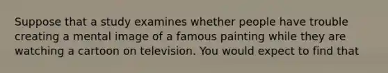 Suppose that a study examines whether people have trouble creating a mental image of a famous painting while they are watching a cartoon on television. You would expect to find that