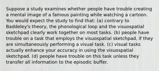 Suppose a study examines whether people have trouble creating a mental image of a famous painting while watching a cartoon. You would expect the study to find that: (a) contrary to Baddeley's theory, the phonological loop and the visuospatial sketchpad clearly work together on most tasks. (b) people have trouble on a task that employs the visuospatial sketchpad, if they are simultaneously performing a visual task. (c) visual tasks actually enhance your accuracy in using the visuospatial sketchpad. (d) people have trouble on this task unless they transfer all information to the episodic buffer.