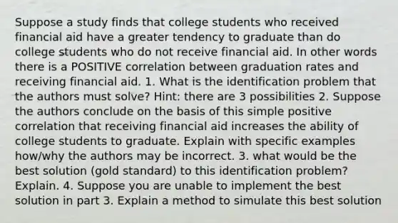 Suppose a study finds that college students who received financial aid have a greater tendency to graduate than do college students who do not receive financial aid. In other words there is a POSITIVE correlation between graduation rates and receiving financial aid. 1. What is the identification problem that the authors must solve? Hint: there are 3 possibilities 2. Suppose the authors conclude on the basis of this simple positive correlation that receiving financial aid increases the ability of college students to graduate. Explain with specific examples how/why the authors may be incorrect. 3. what would be the best solution (gold standard) to this identification problem? Explain. 4. Suppose you are unable to implement the best solution in part 3. Explain a method to simulate this best solution