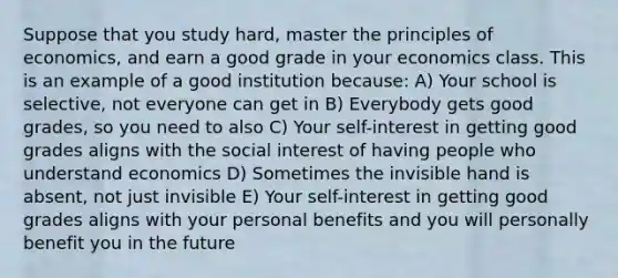 Suppose that you study hard, master the principles of economics, and earn a good grade in your economics class. This is an example of a good institution because: A) Your school is selective, not everyone can get in B) Everybody gets good grades, so you need to also C) Your self-interest in getting good grades aligns with the social interest of having people who understand economics D) Sometimes the invisible hand is absent, not just invisible E) Your self-interest in getting good grades aligns with your personal benefits and you will personally benefit you in the future