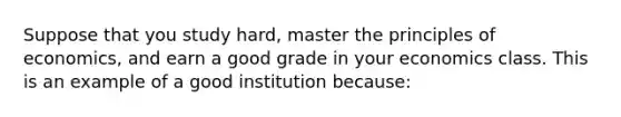 Suppose that you study hard, master the principles of economics, and earn a good grade in your economics class. This is an example of a good institution because: