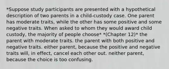 *Suppose study participants are presented with a hypothetical description of two parents in a child-custody case. One parent has moderate traits, while the other has some positive and some negative traits. When asked to whom they would award child custody, the majority of people choose* *(Chapter 12)* the parent with moderate traits. the parent with both positive and negative traits. either parent, because the positive and negative traits will, in effect, cancel each other out. neither parent, because the choice is too confusing.