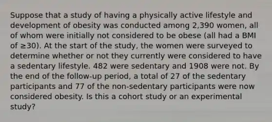 Suppose that a study of having a physically active lifestyle and development of obesity was conducted among 2,390 women, all of whom were initially not considered to be obese (all had a BMI of ≥30). At the start of the study, the women were surveyed to determine whether or not they currently were considered to have a sedentary lifestyle. 482 were sedentary and 1908 were not. By the end of the follow-up period, a total of 27 of the sedentary participants and 77 of the non-sedentary participants were now considered obesity. Is this a cohort study or an experimental study?