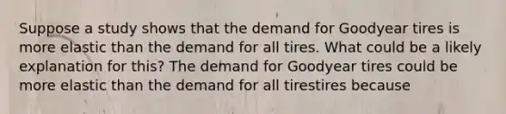 Suppose a study shows that the demand for Goodyear tires is more elastic than the demand for all tires. What could be a likely explanation for​ this? The demand for Goodyear tires could be more elastic than the demand for all tirestires because