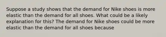 Suppose a study shows that the demand for Nike shoes is more elastic than the demand for all shoes. What could be a likely explanation for​ this? The demand for Nike shoes could be more elastic than the demand for all shoes because