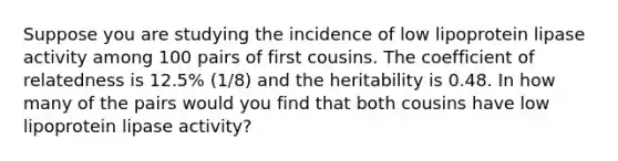 Suppose you are studying the incidence of low lipoprotein lipase activity among 100 pairs of first cousins. The coefficient of relatedness is 12.5% (1/8) and the heritability is 0.48. In how many of the pairs would you find that both cousins have low lipoprotein lipase activity?