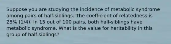 Suppose you are studying the incidence of metabolic syndrome among pairs of half-siblings. The coefficient of relatedness is 25% (1/4). In 15 out of 100 pairs, both half-siblings have metabolic syndrome. What is the value for heritability in this group of half-siblings?