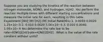 Suppose you are studying the kinetics of the reaction between nitrogen monoxide, NONO, and hydrogen, H2H2. You perform the reaction multiple times with different starting concentrations and measure the initial rate for each, resulting in this table. Experiment [NO] (M) [H2] (M) Initial Rate(M/s) 1. 0.0050 0.0020 1.25×10−5 2. 0.010 0.0020 5.00×10−5 3. 0.010 0.0040. 1.00×10−4 You determine the rate law to be rate=k[NO]2[H2]rate=k[NO]2[H2] . What is the value of the rate constant without units?