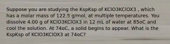 Suppose you are studying the KspKsp of KClO3KClOX3 , which has a molar mass of 122.5 g/mol, at multiple temperatures. You dissolve 4.00 g of KClO3KClOX3 in 12 mL of water at 85oC and cool the solution. At 74oC, a solid begins to appear. What is the KspKsp of KClO3KClOX3 at 74oC?