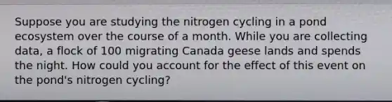 Suppose you are studying the nitrogen cycling in a pond ecosystem over the course of a month. While you are collecting data, a flock of 100 migrating Canada geese lands and spends the night. How could you account for the effect of this event on the pond's nitrogen cycling?