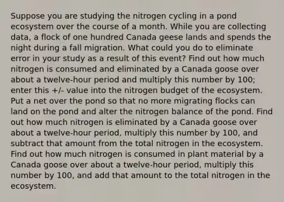 Suppose you are studying the nitrogen cycling in a pond ecosystem over the course of a month. While you are collecting data, a flock of one hundred Canada geese lands and spends the night during a fall migration. What could you do to eliminate error in your study as a result of this event? Find out how much nitrogen is consumed and eliminated by a Canada goose over about a twelve-hour period and multiply this number by 100; enter this +/- value into the nitrogen budget of <a href='https://www.questionai.com/knowledge/k49x5J3j3W-the-ecosystem' class='anchor-knowledge'>the ecosystem</a>. Put a net over the pond so that no more migrating flocks can land on the pond and alter the nitrogen balance of the pond. Find out how much nitrogen is eliminated by a Canada goose over about a twelve-hour period, multiply this number by 100, and subtract that amount from the total nitrogen in the ecosystem. Find out how much nitrogen is consumed in plant material by a Canada goose over about a twelve-hour period, multiply this number by 100, and add that amount to the total nitrogen in the ecosystem.