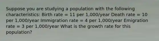 Suppose you are studying a population with the following characteristics: Birth rate = 11 per 1,000/year Death rate = 10 per 1,000/year Immigration rate = 4 per 1,000/year Emigration rate = 3 per 1,000/year What is the growth rate for this population?