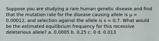 Suppose you are studying a rare human genetic disease and find that the mutation rate for the disease causing allele is µ = 0.00012, and selection against the allele is s = 0.7. What would be the estimated equilibrium frequency for this recessive deleterious allele? a. 0.0005 b. 0.25 c. 0 d. 0.013