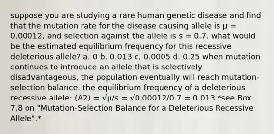 suppose you are studying a rare human genetic disease and find that the mutation rate for the disease causing allele is µ = 0.00012, and selection against the allele is s = 0.7. what would be the estimated equilibrium frequency for this recessive deleterious allele? a. 0 b. 0.013 c. 0.0005 d. 0.25 when mutation continues to introduce an allele that is selectively disadvantageous, the population eventually will reach mutation-selection balance. the equilibrium frequency of a deleterious recessive allele: (A2) = √µ/s = √0.00012/0.7 = 0.013 *see Box 7.8 on "Mutation-Selection Balance for a Deleterious Recessive Allele".*