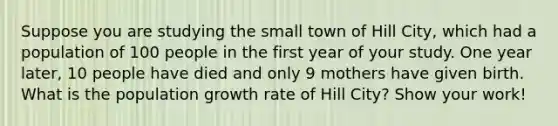 Suppose you are studying the small town of Hill City, which had a population of 100 people in the first year of your study. One year later, 10 people have died and only 9 mothers have given birth. What is the population <a href='https://www.questionai.com/knowledge/kNnhZBQUgC-growth-rate' class='anchor-knowledge'>growth rate</a> of Hill City? Show your work!