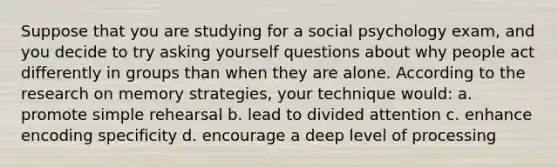 Suppose that you are studying for a social psychology exam, and you decide to try asking yourself questions about why people act differently in groups than when they are alone. According to the research on memory strategies, your technique would: a. promote simple rehearsal b. lead to divided attention c. enhance encoding specificity d. encourage a deep level of processing