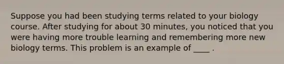 Suppose you had been studying terms related to your biology course. After studying for about 30 minutes, you noticed that you were having more trouble learning and remembering more new biology terms. This problem is an example of ____ .