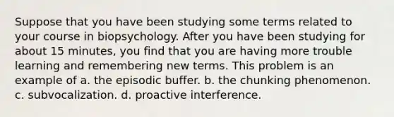 Suppose that you have been studying some terms related to your course in biopsychology. After you have been studying for about 15 minutes, you find that you are having more trouble learning and remembering new terms. This problem is an example of a. the episodic buffer. b. the chunking phenomenon. c. subvocalization. d. proactive interference.