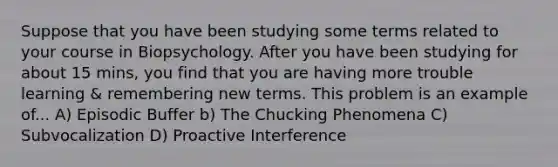 Suppose that you have been studying some terms related to your course in Biopsychology. After you have been studying for about 15 mins, you find that you are having more trouble learning & remembering new terms. This problem is an example of... A) Episodic Buffer b) The Chucking Phenomena C) Subvocalization D) Proactive Interference