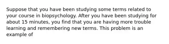 Suppose that you have been studying some terms related to your course in biopsychology. After you have been studying for about 15 minutes, you find that you are having more trouble learning and remembering new terms. This problem is an example of