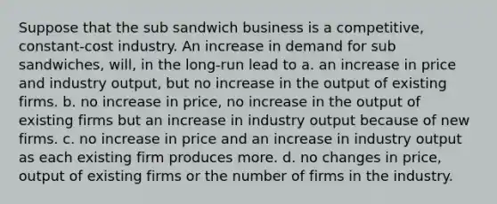 Suppose that the sub sandwich business is a competitive, constant-cost industry. An increase in demand for sub sandwiches, will, in the long-run lead to a. an increase in price and industry output, but no increase in the output of existing firms. b. no increase in price, no increase in the output of existing firms but an increase in industry output because of new firms. c. no increase in price and an increase in industry output as each existing firm produces more. d. no changes in price, output of existing firms or the number of firms in the industry.