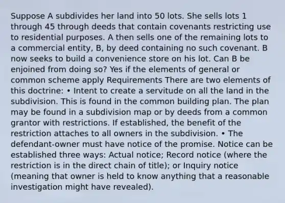 Suppose A subdivides her land into 50 lots. She sells lots 1 through 45 through deeds that contain covenants restricting use to residential purposes. A then sells one of the remaining lots to a commercial entity, B, by deed containing no such covenant. B now seeks to build a convenience store on his lot. Can B be enjoined from doing so? Yes if the elements of general or common scheme apply Requirements There are two elements of this doctrine: • Intent to create a servitude on all the land in the subdivision. This is found in the common building plan. The plan may be found in a subdivision map or by deeds from a common grantor with restrictions. If established, the benefit of the restriction attaches to all owners in the subdivision. • The defendant-owner must have notice of the promise. Notice can be established three ways: Actual notice; Record notice (where the restriction is in the direct chain of title); or Inquiry notice (meaning that owner is held to know anything that a reasonable investigation might have revealed).