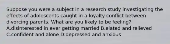 Suppose you were a subject in a research study investigating the effects of adolescents caught in a loyalty conflict between divorcing parents. What are you likely to be feeling? A.disinterested in ever getting married B.elated and relieved C.confident and alone D.depressed and anxious