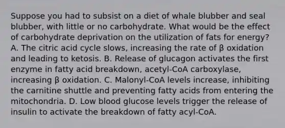 Suppose you had to subsist on a diet of whale blubber and seal blubber, with little or no carbohydrate. What would be the effect of carbohydrate deprivation on the utilization of fats for energy? A. The citric acid cycle slows, increasing the rate of β oxidation and leading to ketosis. B. Release of glucagon activates the first enzyme in fatty acid breakdown, acetyl‑CoA carboxylase, increasing β oxidation. C. Malonyl‑CoA levels increase, inhibiting the carnitine shuttle and preventing fatty acids from entering the mitochondria. D. Low blood glucose levels trigger the release of insulin to activate the breakdown of fatty acyl‑CoA.