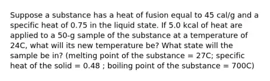 Suppose a substance has a heat of fusion equal to 45 cal/g and a specific heat of 0.75 in the liquid state. If 5.0 kcal of heat are applied to a 50-g sample of the substance at a temperature of 24C, what will its new temperature be? What state will the sample be in? (melting point of the substance = 27C; specific heat of the solid = 0.48 ; boiling point of the substance = 700C)