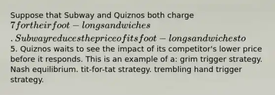 Suppose that Subway and Quiznos both charge 7 for their foot-long sandwiches. Subway reduces the price of its foot-long sandwiches to5. Quiznos waits to see the impact of its competitor's lower price before it responds. This is an example of a: grim trigger strategy. Nash equilibrium. tit-for-tat strategy. trembling hand trigger strategy.