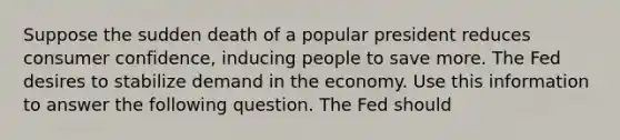 Suppose the sudden death of a popular president reduces consumer confidence, inducing people to save more. The Fed desires to stabilize demand in the economy. Use this information to answer the following question. The Fed should