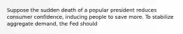 Suppose the sudden death of a popular president reduces consumer confidence, inducing people to save more. To stabilize aggregate demand, the Fed should