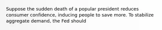 Suppose the sudden death of a popular president reduces consumer confidence, inducing people to save more. To stabilize aggregate demand, the Fed should