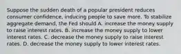 Suppose the sudden death of a popular president reduces consumer confidence, inducing people to save more. To stabilize aggregate demand, the Fed should A. increase the money supply to raise interest rates. B. increase the money supply to lower interest rates. C. decrease the money supply to raise interest rates. D. decrease the money supply to lower interest rates.